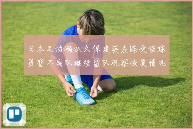日本足协确认久保建英左膝受伤球员暂不离队继续留队观察恢复情况