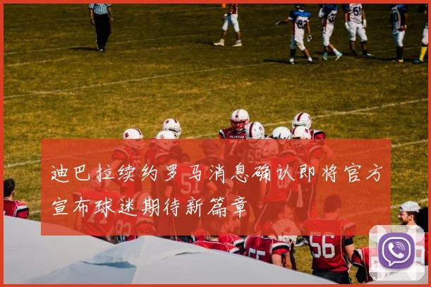 迪巴拉续约罗马消息确认即将官方宣布球迷期待新篇章