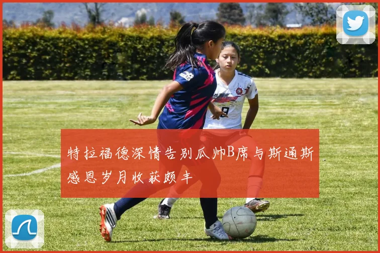 特拉福德深情告别瓜帅B席与斯通斯感恩岁月收获颇丰