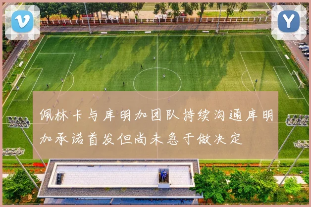 佩林卡与库明加团队持续沟通库明加承诺首发但尚未急于做决定