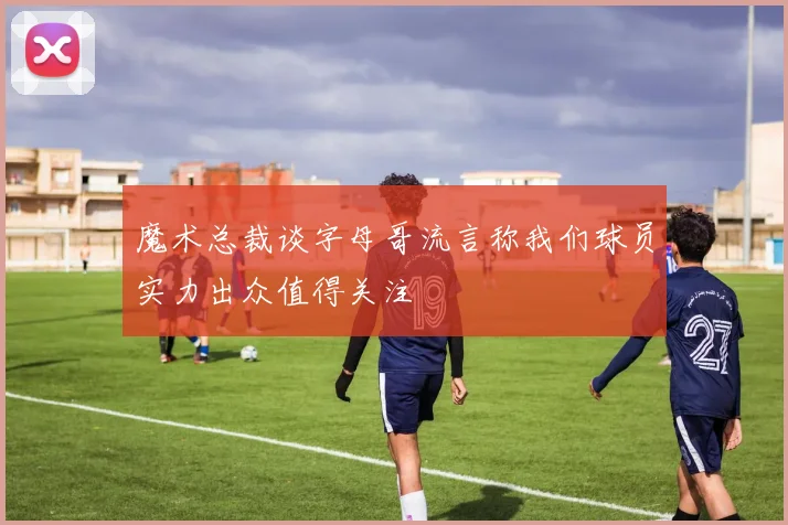 魔术总裁谈字母哥流言称我们球员实力出众值得关注