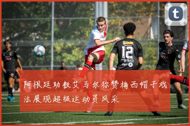 阿根廷助教艾马尔称赞梅西帽子戏法展现超级运动员风采