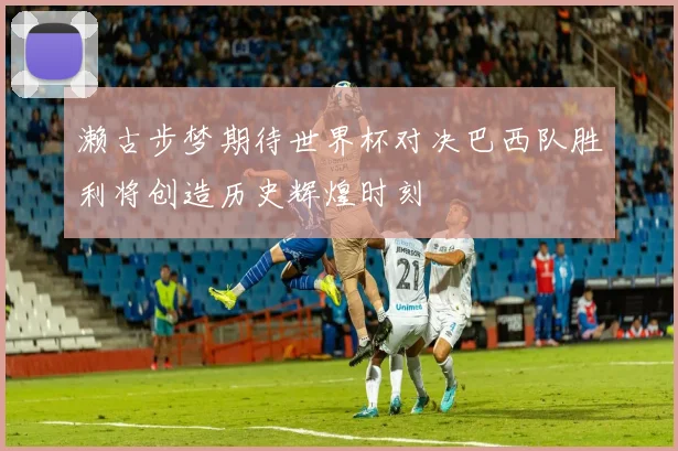濑古步梦期待世界杯对决巴西队胜利将创造历史辉煌时刻