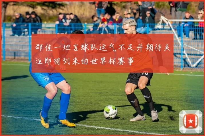 邵佳一坦言球队运气不足并期待关注即将到来的世界杯赛事