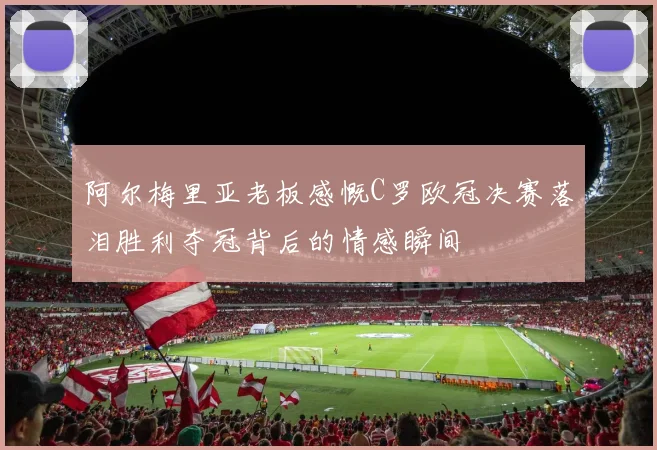 阿尔梅里亚老板感慨C罗欧冠决赛落泪胜利夺冠背后的情感瞬间