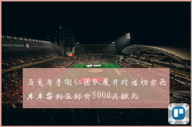 马竞与李刚仁团队展开对话切尔西库库雷利亚标价5000万欧元