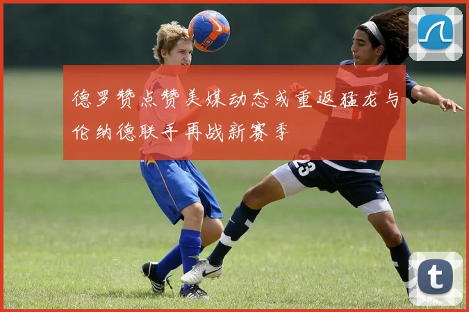 德罗赞点赞美媒动态或重返猛龙与伦纳德联手再战新赛季