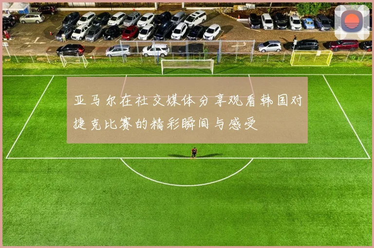 亚马尔在社交媒体分享观看韩国对捷克比赛的精彩瞬间与感受