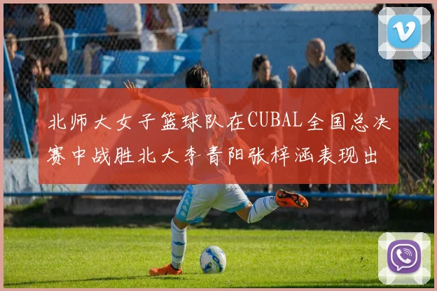 北师大女子篮球队在CUBAL全国总决赛中战胜北大李青阳张梓涵表现出色助力胜利