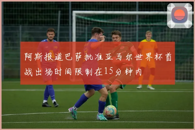 阿斯报道巴萨批准亚马尔世界杯首战出场时间限制在15分钟内