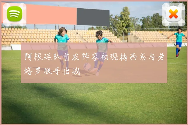 阿根廷队首发阵容初现梅西或与劳塔罗联手出战