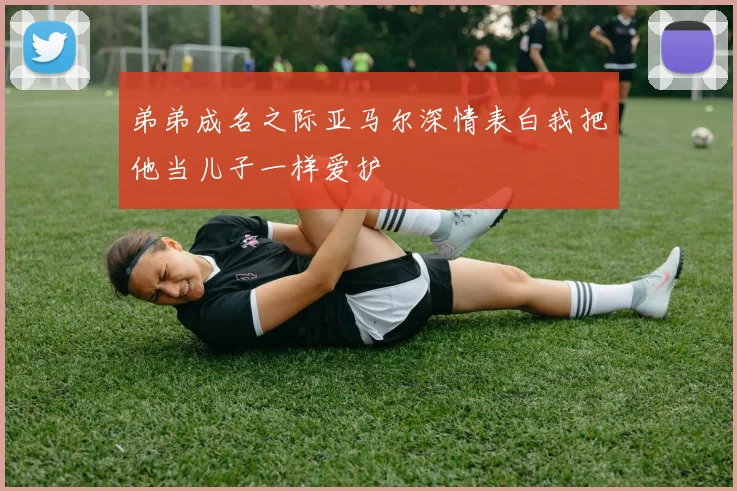 弟弟成名之际亚马尔深情表白我把他当儿子一样爱护
