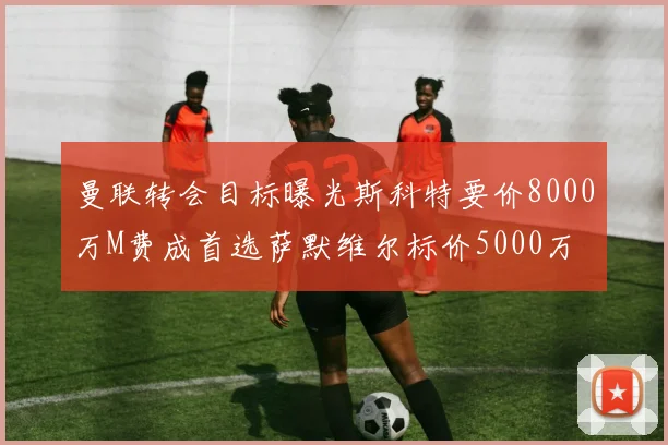 曼联转会目标曝光斯科特要价8000万M费成首选萨默维尔标价5000万