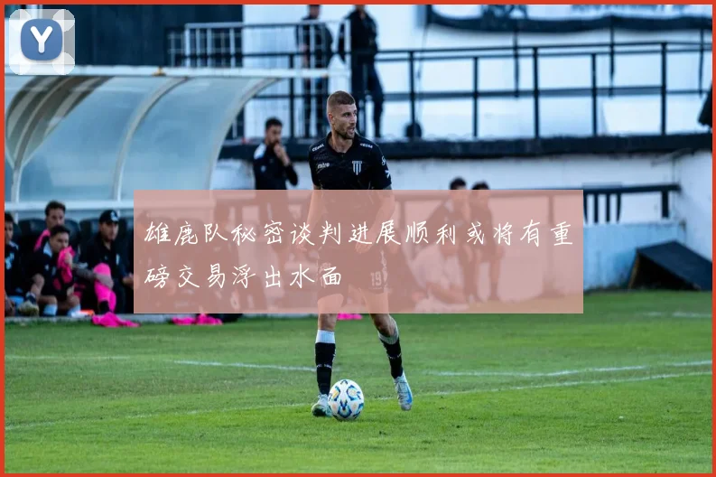 雄鹿队秘密谈判进展顺利或将有重磅交易浮出水面