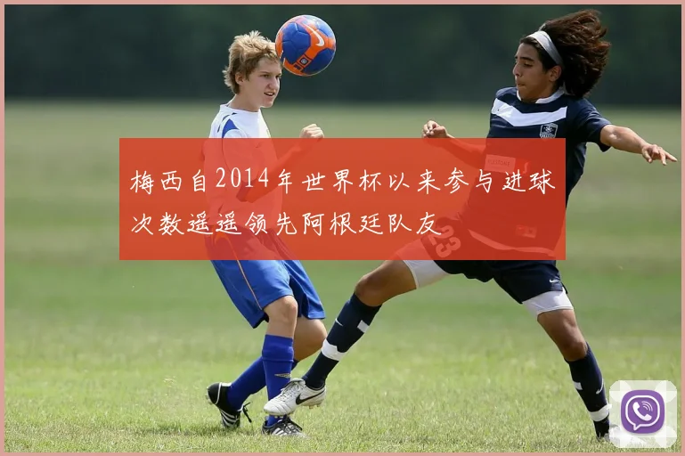 梅西自2014年世界杯以来参与进球次数遥遥领先阿根廷队友