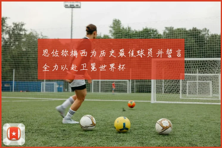 恩佐称梅西为历史最佳球员并誓言全力以赴卫冕世界杯