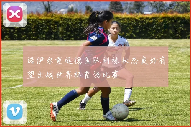 诺伊尔重返德国队训练状态良好有望出战世界杯首场比赛