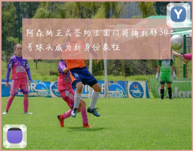 阿森纳正式签约法国门将梅利耶30号球衣成为新身份象征