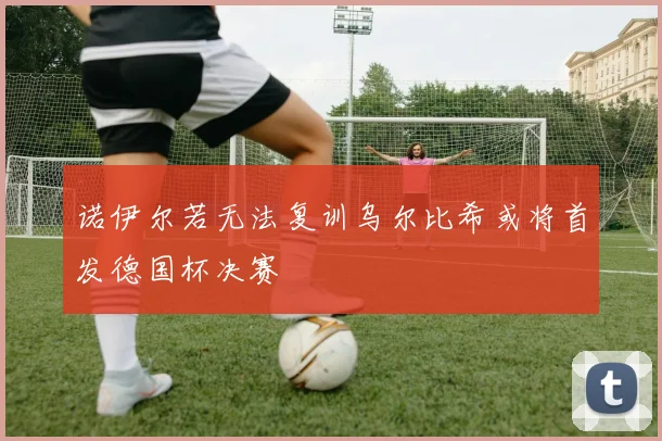 诺伊尔若无法复训乌尔比希或将首发德国杯决赛