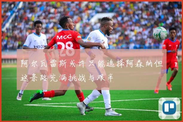 阿尔瓦雷斯或许只能选择阿森纳但这条路充满挑战与艰辛