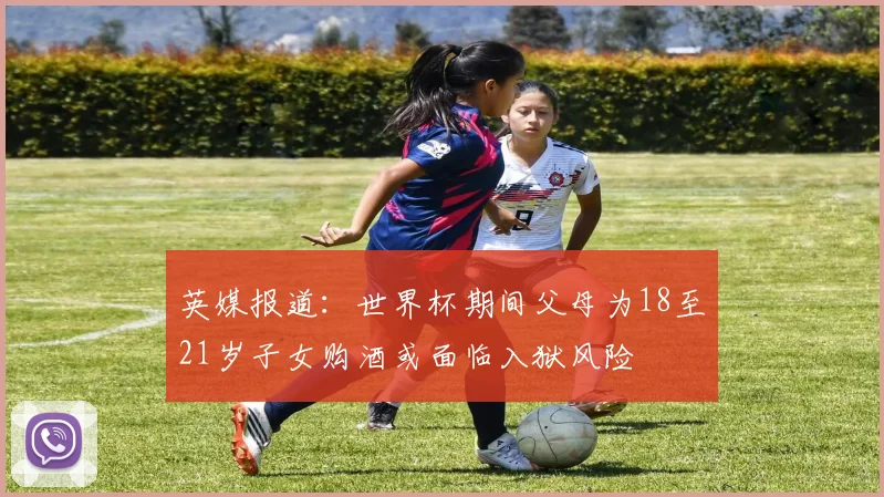英媒报道：世界杯期间父母为18至21岁子女购酒或面临入狱风险