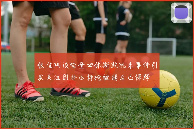 张佳玮谈哈登回休斯敦玩乐事件引发关注因非法持枪被捕后已保释