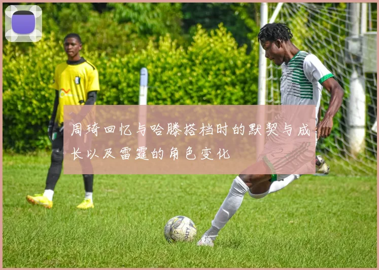 周琦回忆与哈滕搭档时的默契与成长以及雷霆的角色变化